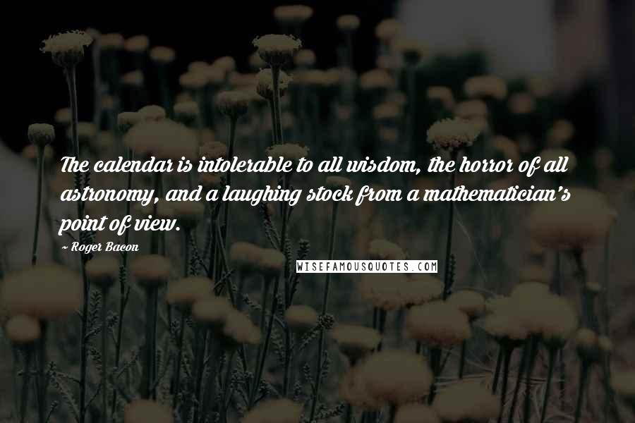 Roger Bacon Quotes: The calendar is intolerable to all wisdom, the horror of all astronomy, and a laughing stock from a mathematician's point of view.