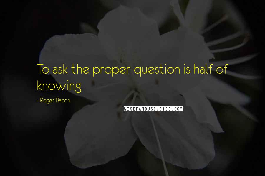 Roger Bacon Quotes: To ask the proper question is half of knowing