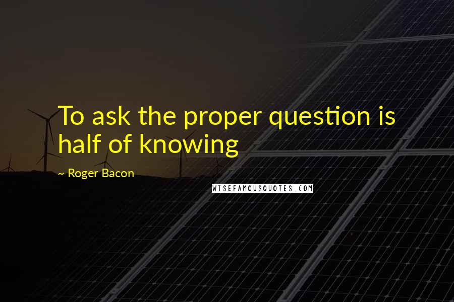 Roger Bacon Quotes: To ask the proper question is half of knowing