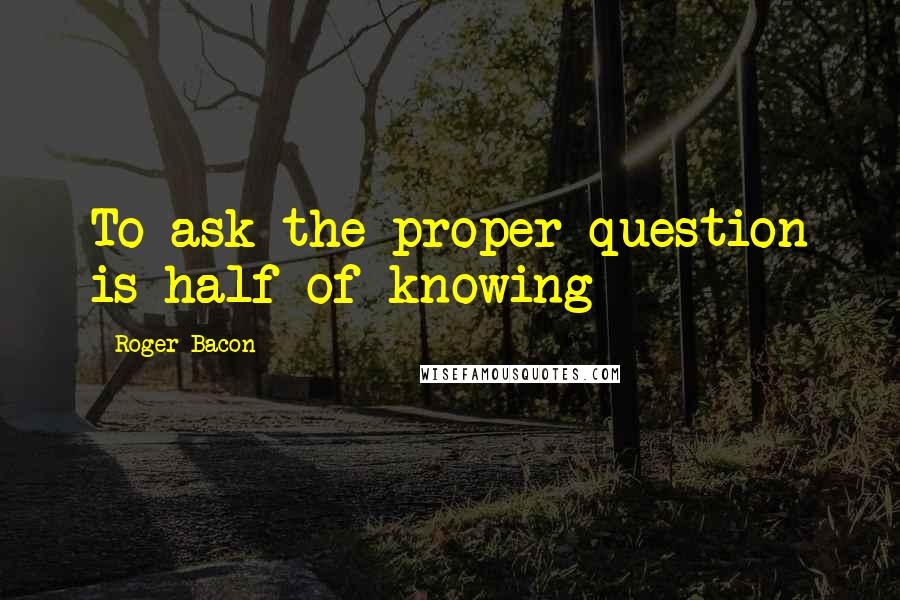 Roger Bacon Quotes: To ask the proper question is half of knowing