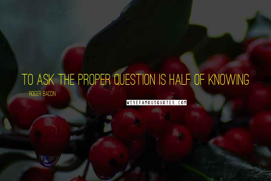 Roger Bacon Quotes: To ask the proper question is half of knowing