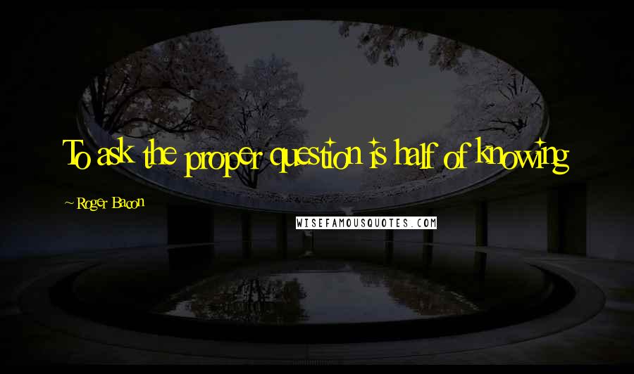 Roger Bacon Quotes: To ask the proper question is half of knowing