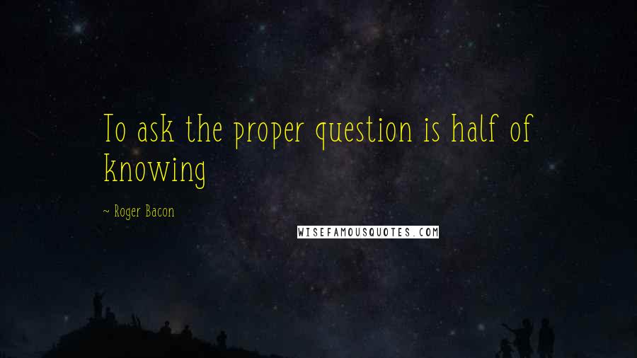 Roger Bacon Quotes: To ask the proper question is half of knowing