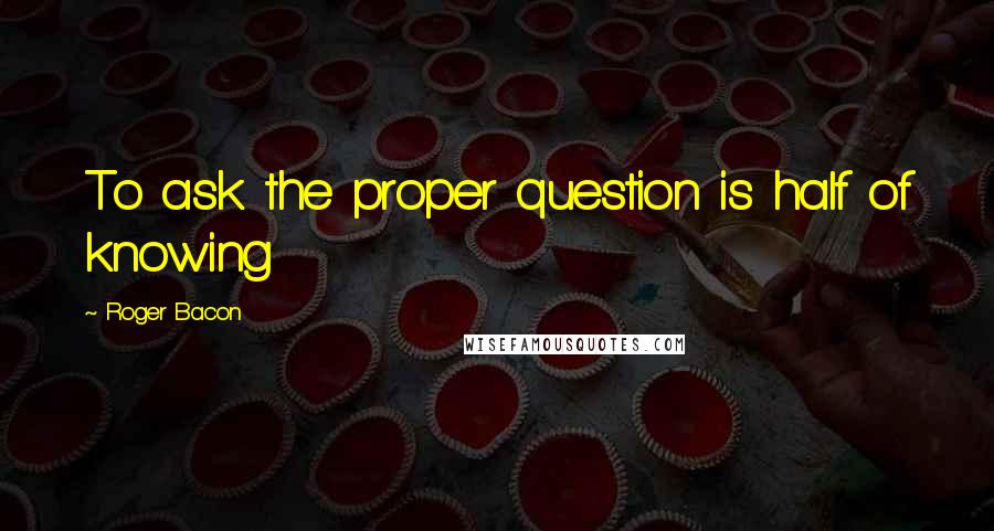 Roger Bacon Quotes: To ask the proper question is half of knowing