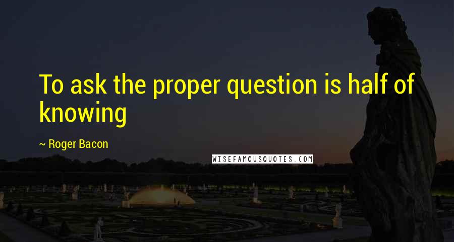 Roger Bacon Quotes: To ask the proper question is half of knowing