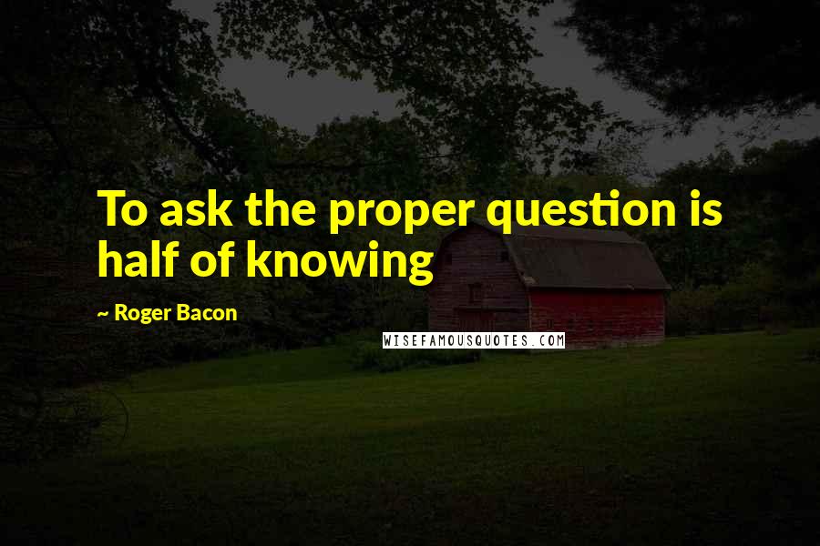 Roger Bacon Quotes: To ask the proper question is half of knowing