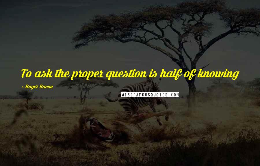 Roger Bacon Quotes: To ask the proper question is half of knowing