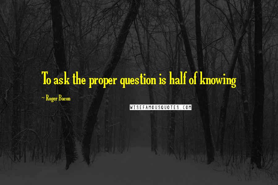 Roger Bacon Quotes: To ask the proper question is half of knowing