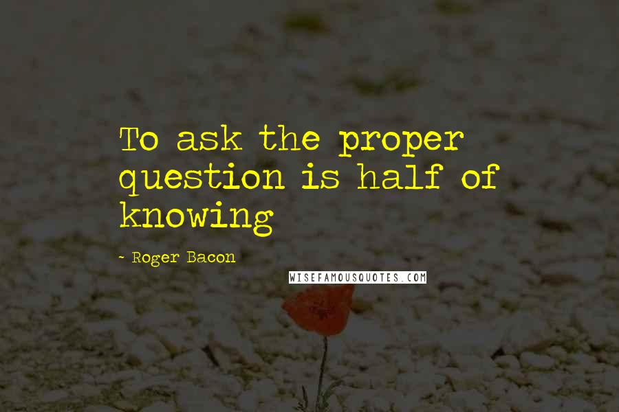 Roger Bacon Quotes: To ask the proper question is half of knowing