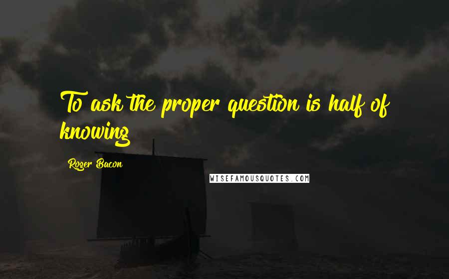 Roger Bacon Quotes: To ask the proper question is half of knowing