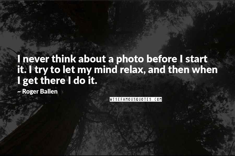 Roger Ballen Quotes: I never think about a photo before I start it. I try to let my mind relax, and then when I get there I do it.