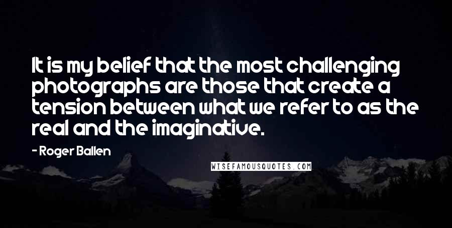 Roger Ballen Quotes: It is my belief that the most challenging photographs are those that create a tension between what we refer to as the real and the imaginative.