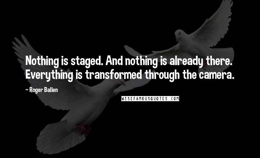 Roger Ballen Quotes: Nothing is staged. And nothing is already there. Everything is transformed through the camera.