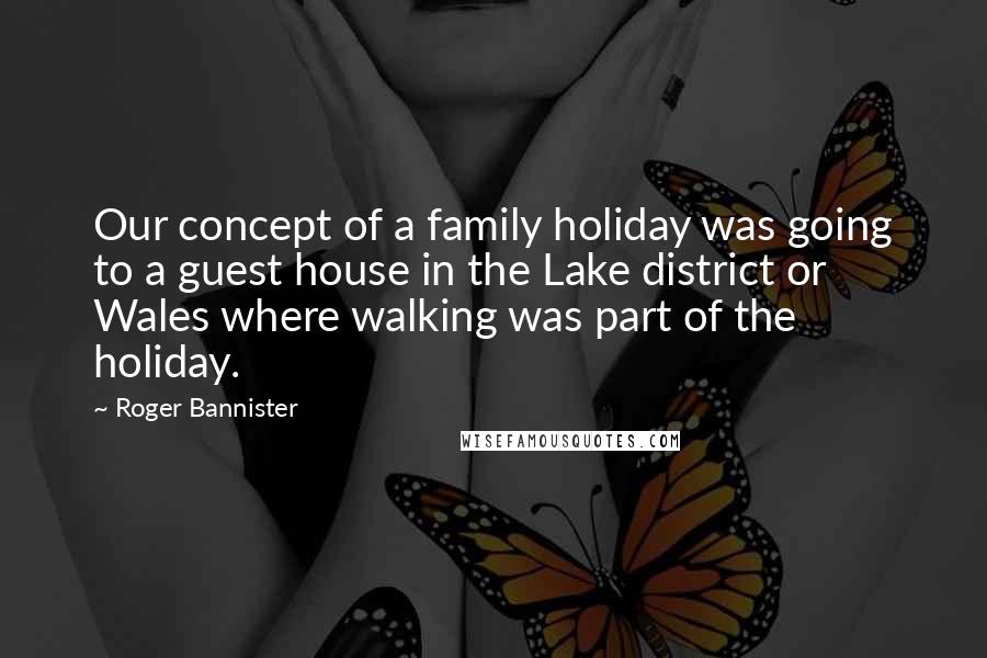 Roger Bannister Quotes: Our concept of a family holiday was going to a guest house in the Lake district or Wales where walking was part of the holiday.