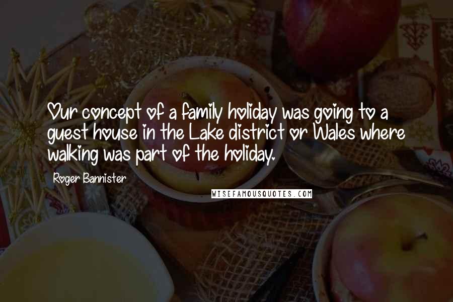 Roger Bannister Quotes: Our concept of a family holiday was going to a guest house in the Lake district or Wales where walking was part of the holiday.