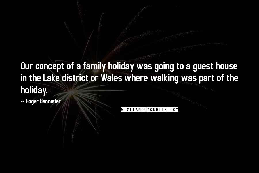 Roger Bannister Quotes: Our concept of a family holiday was going to a guest house in the Lake district or Wales where walking was part of the holiday.