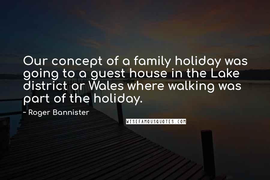 Roger Bannister Quotes: Our concept of a family holiday was going to a guest house in the Lake district or Wales where walking was part of the holiday.