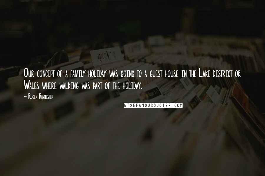 Roger Bannister Quotes: Our concept of a family holiday was going to a guest house in the Lake district or Wales where walking was part of the holiday.
