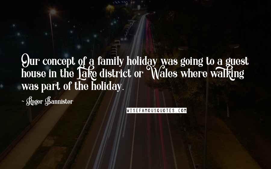 Roger Bannister Quotes: Our concept of a family holiday was going to a guest house in the Lake district or Wales where walking was part of the holiday.