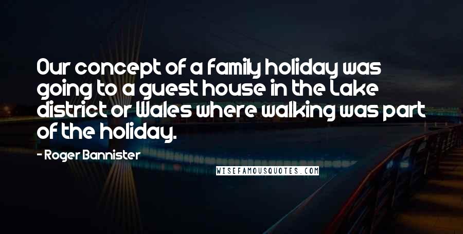 Roger Bannister Quotes: Our concept of a family holiday was going to a guest house in the Lake district or Wales where walking was part of the holiday.