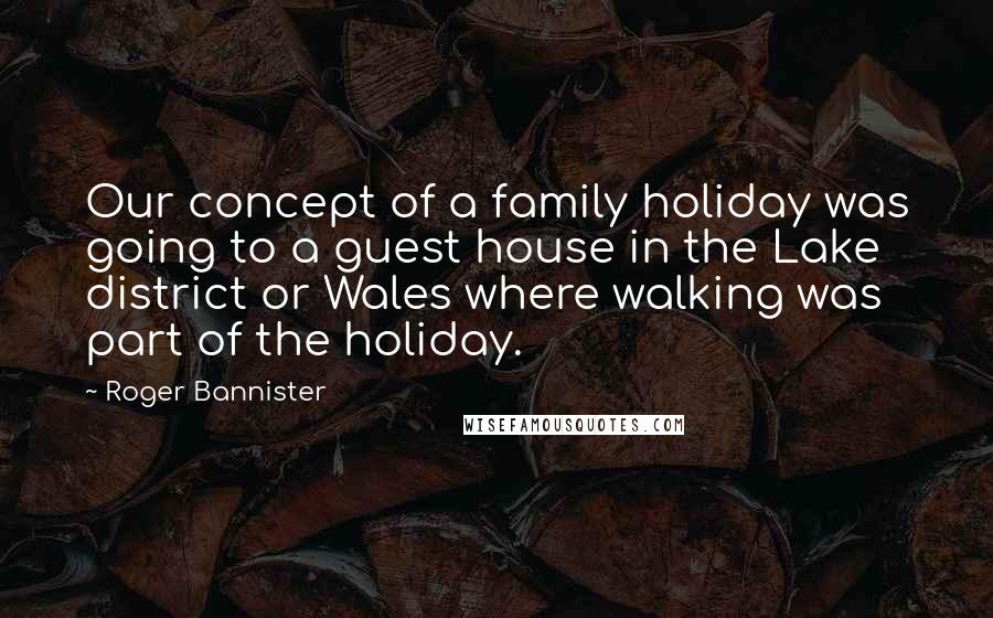 Roger Bannister Quotes: Our concept of a family holiday was going to a guest house in the Lake district or Wales where walking was part of the holiday.