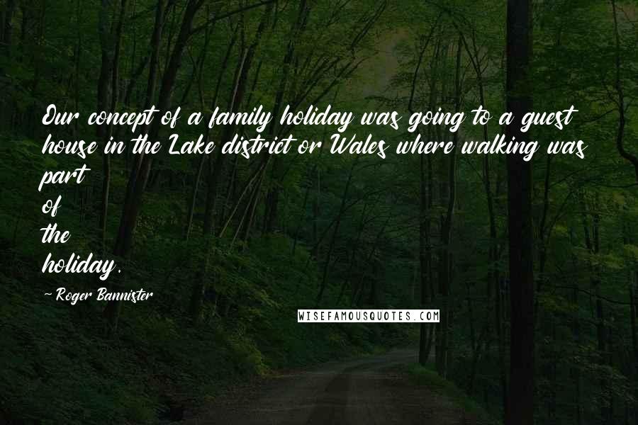 Roger Bannister Quotes: Our concept of a family holiday was going to a guest house in the Lake district or Wales where walking was part of the holiday.