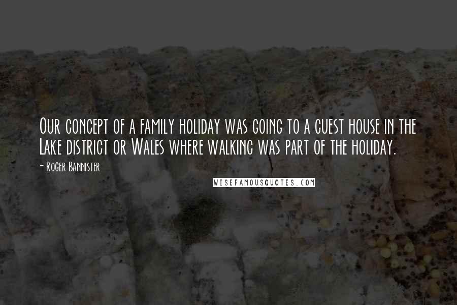 Roger Bannister Quotes: Our concept of a family holiday was going to a guest house in the Lake district or Wales where walking was part of the holiday.