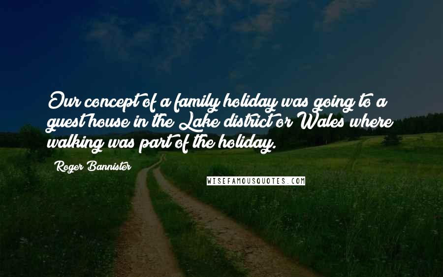 Roger Bannister Quotes: Our concept of a family holiday was going to a guest house in the Lake district or Wales where walking was part of the holiday.