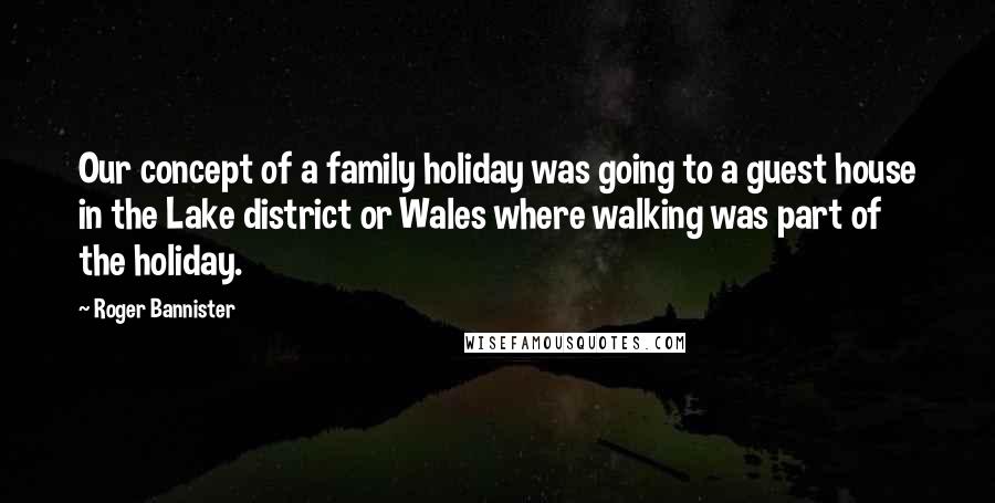 Roger Bannister Quotes: Our concept of a family holiday was going to a guest house in the Lake district or Wales where walking was part of the holiday.