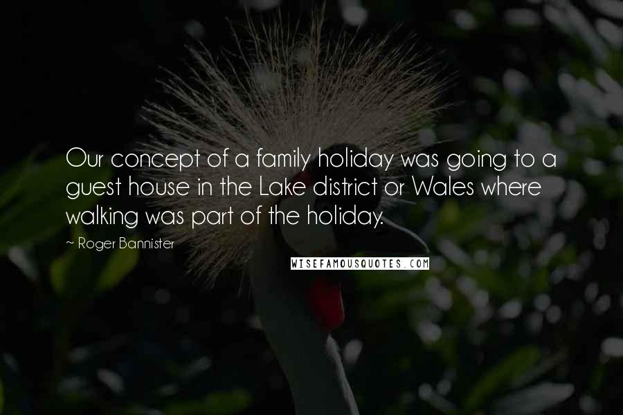 Roger Bannister Quotes: Our concept of a family holiday was going to a guest house in the Lake district or Wales where walking was part of the holiday.