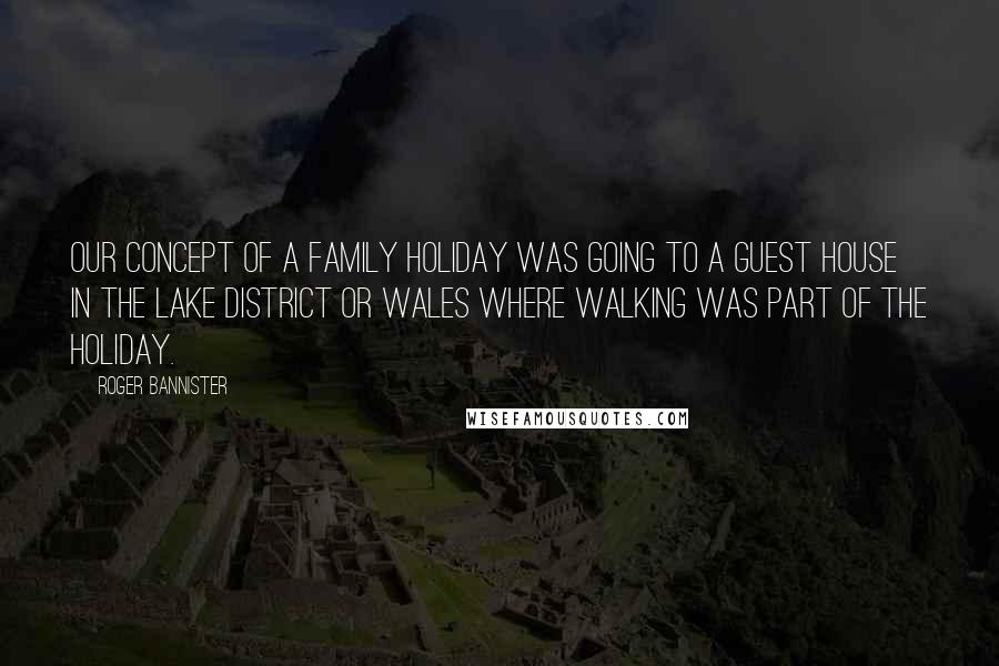 Roger Bannister Quotes: Our concept of a family holiday was going to a guest house in the Lake district or Wales where walking was part of the holiday.