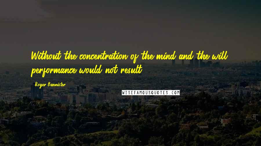 Roger Bannister Quotes: Without the concentration of the mind and the will, performance would not result.
