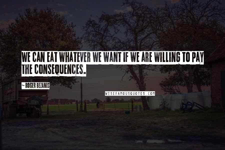 Roger Bezanis Quotes: We can eat whatever we want if we are willing to pay the consequences.