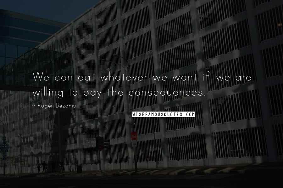 Roger Bezanis Quotes: We can eat whatever we want if we are willing to pay the consequences.