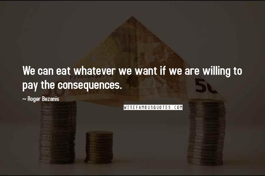 Roger Bezanis Quotes: We can eat whatever we want if we are willing to pay the consequences.