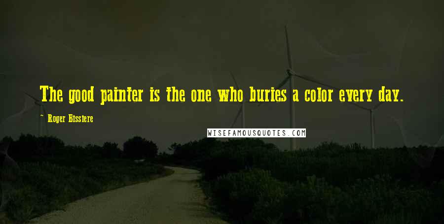 Roger Bissiere Quotes: The good painter is the one who buries a color every day.