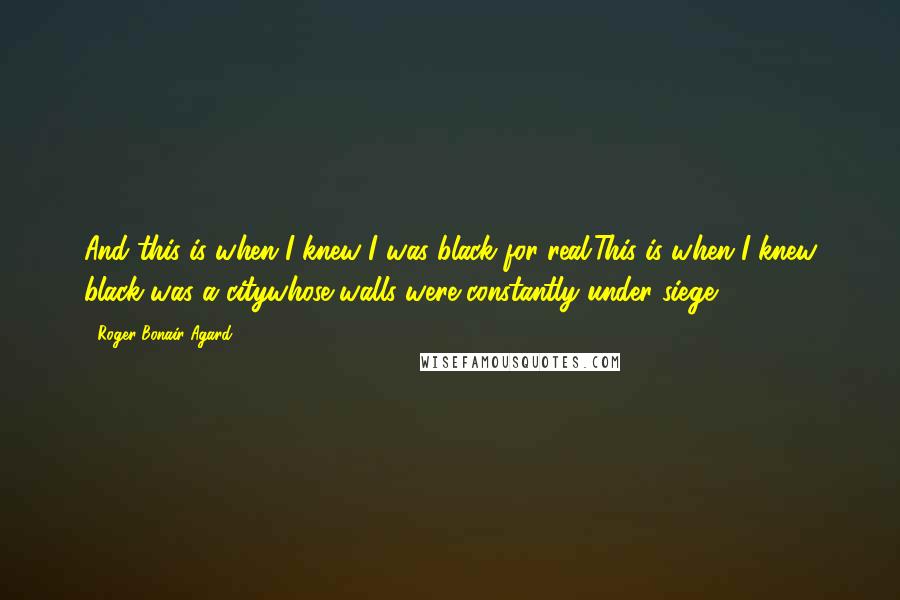 Roger Bonair-Agard Quotes: And this is when I knew I was black for real.This is when I knew black was a citywhose walls were constantly under siege....