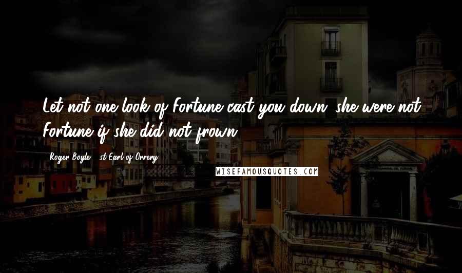 Roger Boyle, 1st Earl Of Orrery Quotes: Let not one look of Fortune cast you down; she were not Fortune if she did not frown.