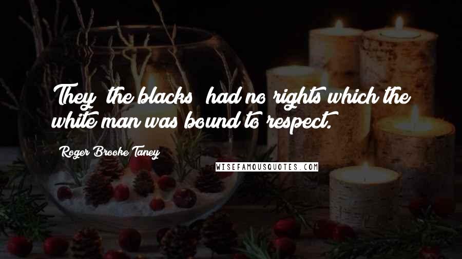 Roger Brooke Taney Quotes: They [the blacks] had no rights which the white man was bound to respect.