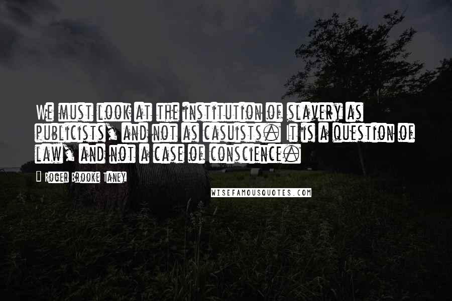 Roger Brooke Taney Quotes: We must look at the institution of slavery as publicists, and not as casuists. It is a question of law, and not a case of conscience.