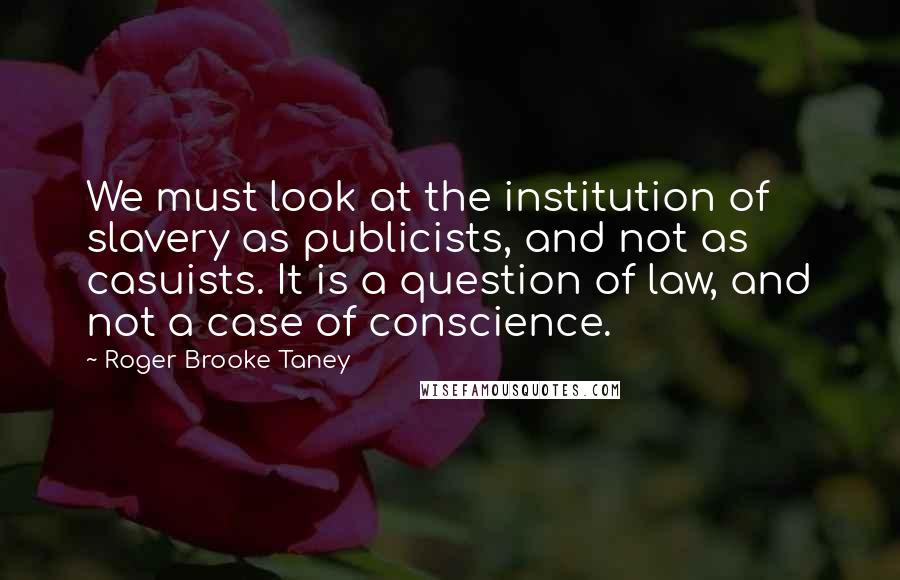 Roger Brooke Taney Quotes: We must look at the institution of slavery as publicists, and not as casuists. It is a question of law, and not a case of conscience.