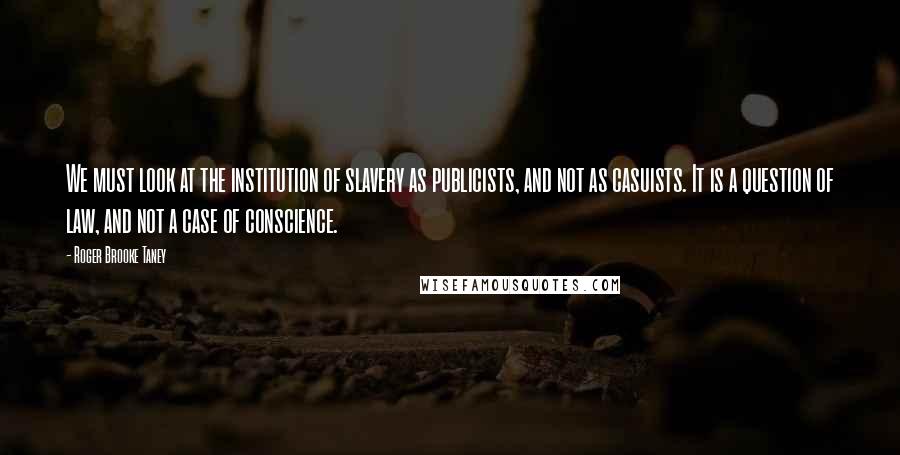 Roger Brooke Taney Quotes: We must look at the institution of slavery as publicists, and not as casuists. It is a question of law, and not a case of conscience.