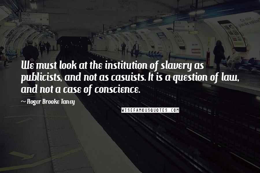 Roger Brooke Taney Quotes: We must look at the institution of slavery as publicists, and not as casuists. It is a question of law, and not a case of conscience.