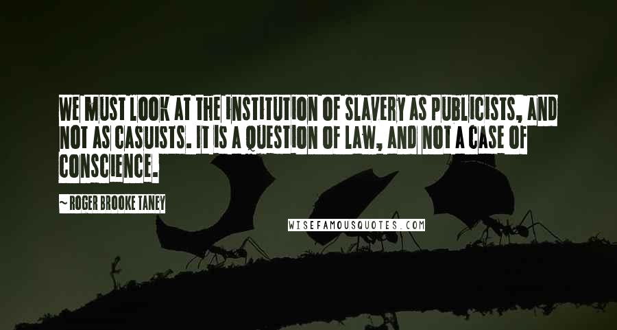 Roger Brooke Taney Quotes: We must look at the institution of slavery as publicists, and not as casuists. It is a question of law, and not a case of conscience.