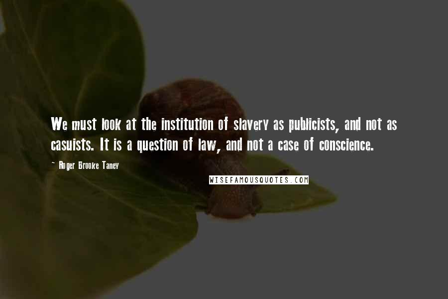 Roger Brooke Taney Quotes: We must look at the institution of slavery as publicists, and not as casuists. It is a question of law, and not a case of conscience.