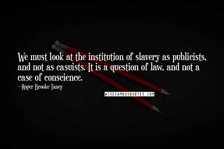 Roger Brooke Taney Quotes: We must look at the institution of slavery as publicists, and not as casuists. It is a question of law, and not a case of conscience.