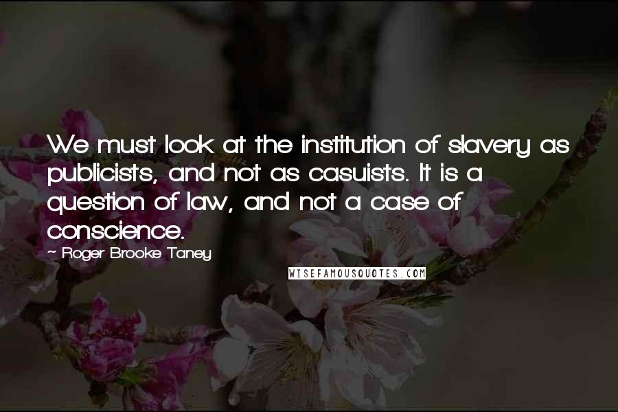 Roger Brooke Taney Quotes: We must look at the institution of slavery as publicists, and not as casuists. It is a question of law, and not a case of conscience.