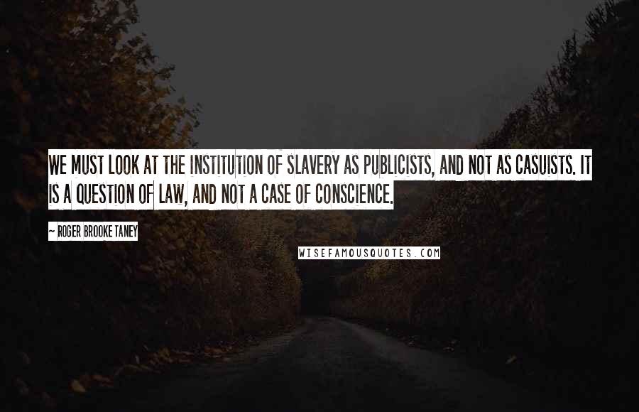 Roger Brooke Taney Quotes: We must look at the institution of slavery as publicists, and not as casuists. It is a question of law, and not a case of conscience.