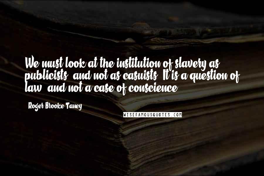 Roger Brooke Taney Quotes: We must look at the institution of slavery as publicists, and not as casuists. It is a question of law, and not a case of conscience.