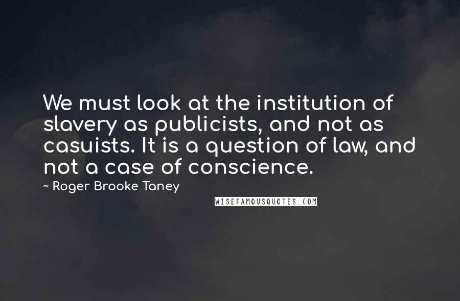 Roger Brooke Taney Quotes: We must look at the institution of slavery as publicists, and not as casuists. It is a question of law, and not a case of conscience.
